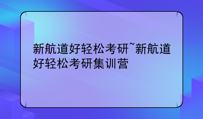 新航道好轻松考研~新航道好轻松考研集训营