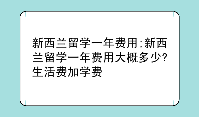 新西兰留学一年费用;新西兰留学一年费用大概多少?生活费加学费