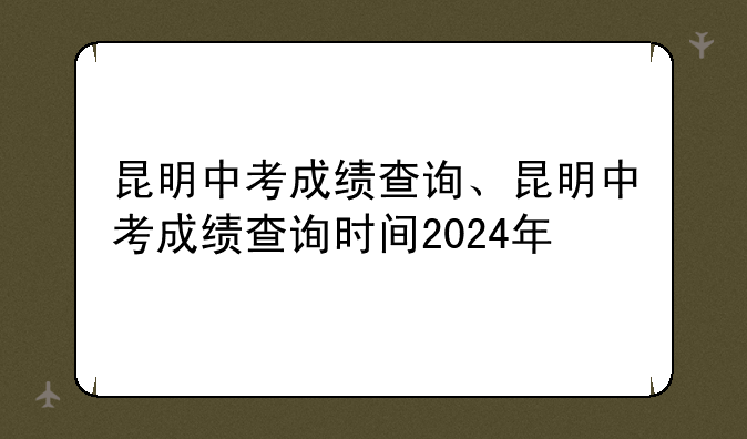 昆明中考成绩查询、昆明中考成绩查询时间2024年