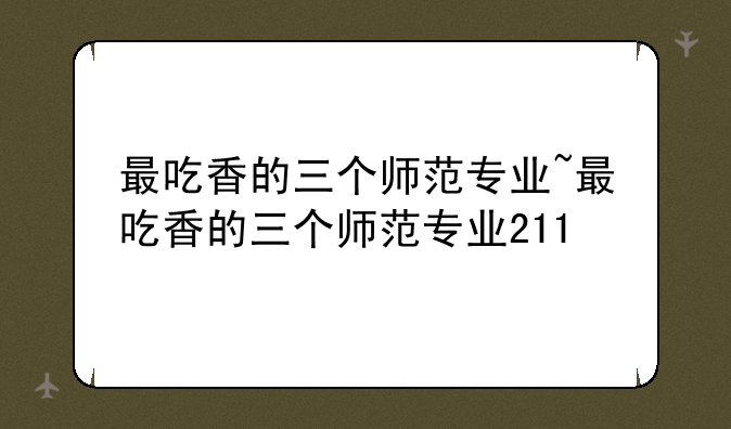 最吃香的三个师范专业~最吃香的三个师范专业211