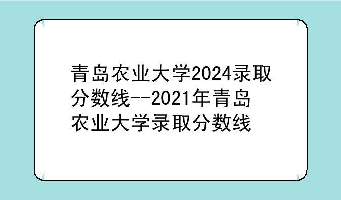 青岛农业大学2024录取分数线--2021年青岛农业大学录取分数线
