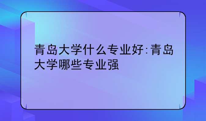 青岛大学什么专业好:青岛大学哪些专业强