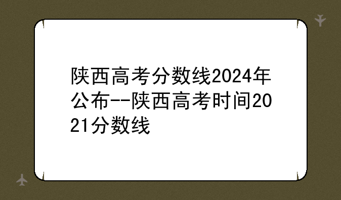 陕西高考分数线2024年公布--陕西高考时间2021分数线