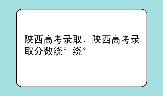 陕西高考录取、陕西高考录取分数线