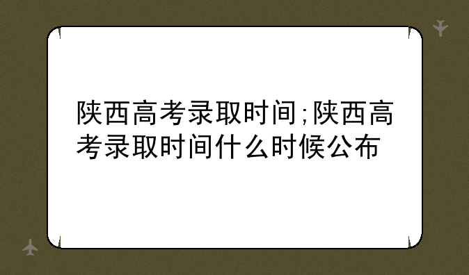 陕西高考录取时间;陕西高考录取时间什么时候公布