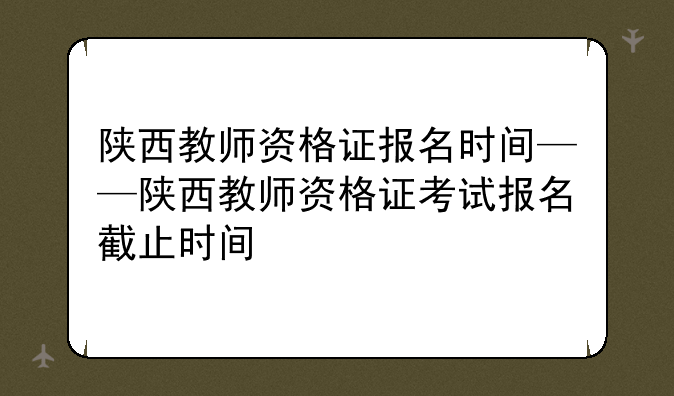 陕西教师资格证报名时间——陕西教师资格证考试报名截止时间