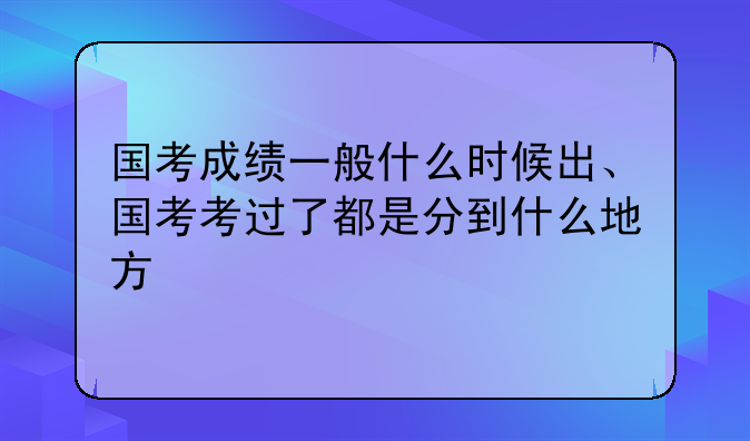 国考成绩一般什么时候出、国考考过了都是分到什么地方
