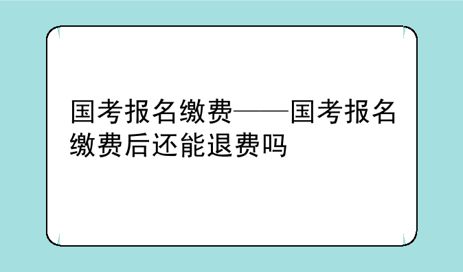 国考报名缴费——国考报名缴费后还能退费吗