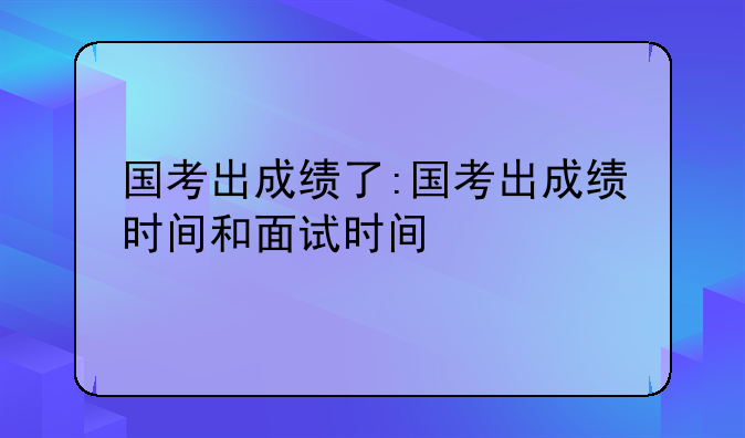 国考出成绩了:国考出成绩时间和面试时间