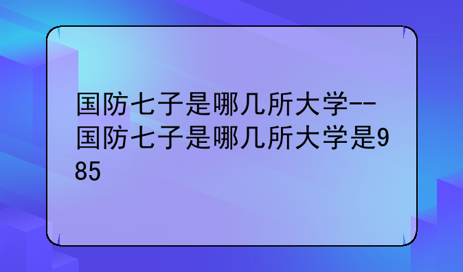 国防七子是哪几所大学--国防七子是哪几所大学是985