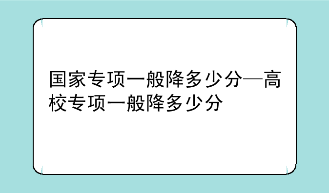 国家专项一般降多少分—高校专项一般降多少分