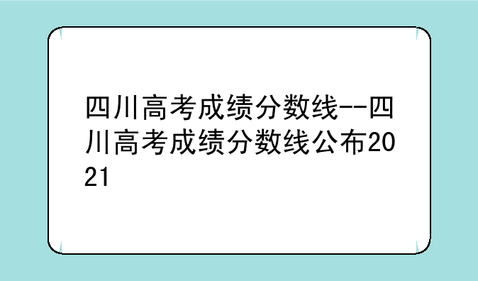 四川高考成绩分数线--四川高考成绩分数线公布2021