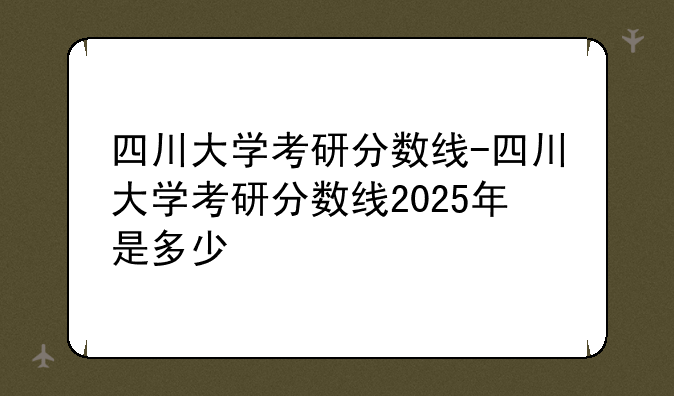 四川大学考研分数线-四川大学考研分数线2025年是多少