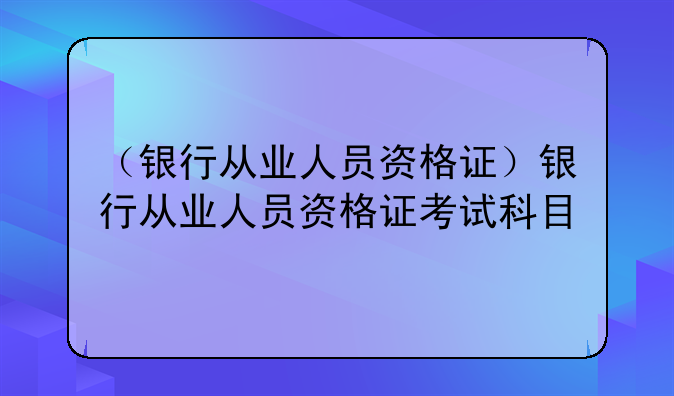 （银行从业人员资格证）银行从业人员资格证考试科目