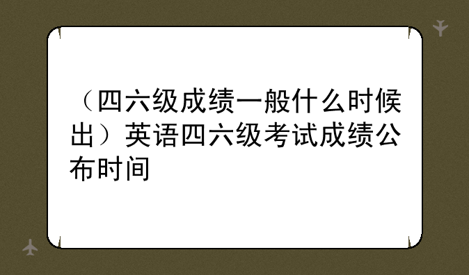 （四六级成绩一般什么时候出）英语四六级考试成绩公布时间