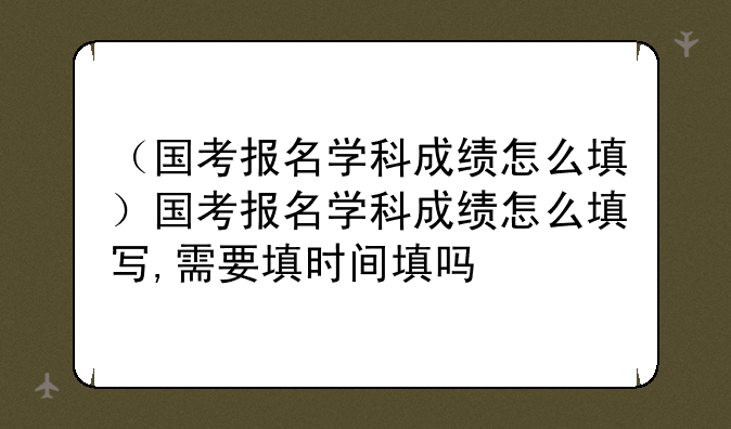 （国考报名学科成绩怎么填）国考报名学科成绩怎么填写,需要填时间填吗