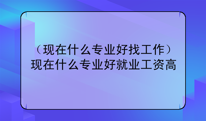 （现在什么专业好找工作）现在什么专业好就业工资高