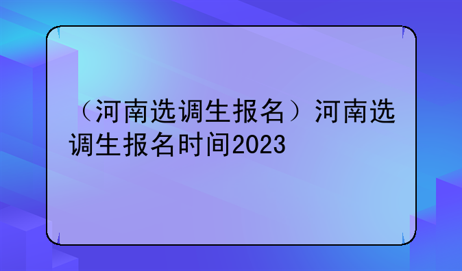 （河南选调生报名）河南选调生报名时间2023