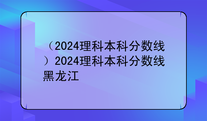 （2024理科本科分数线）2024理科本科分数线黑龙江