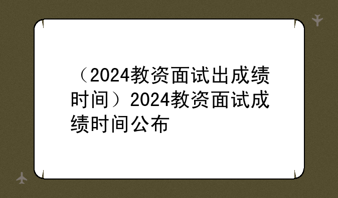 （2024教资面试出成绩时间）2024教资面试成绩时间公布