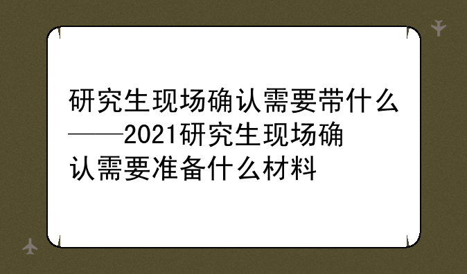 研究生现场确认需要带什么——2021研究生现场确认需要准备什么材料