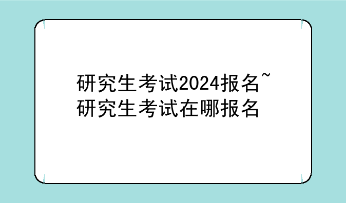 研究生考试2024报名~研究生考试在哪报名