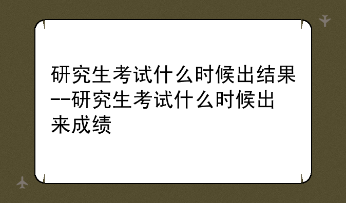 研究生考试什么时候出结果--研究生考试什么时候出来成绩