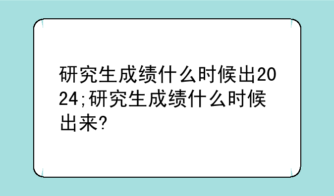 研究生成绩什么时候出2024;研究生成绩什么时候出来?
