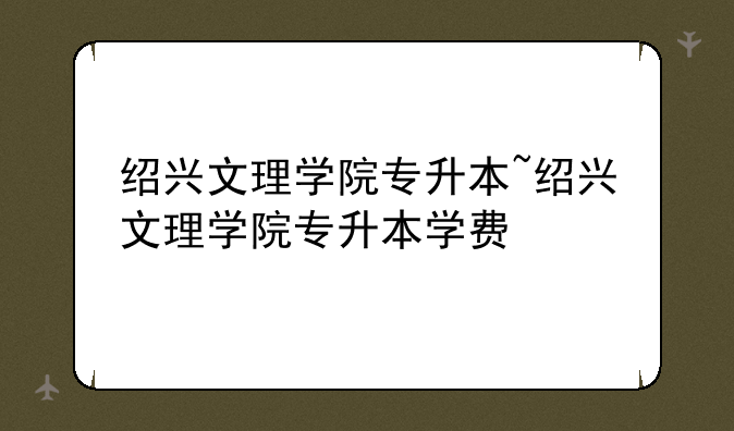 绍兴文理学院专升本~绍兴文理学院专升本学费