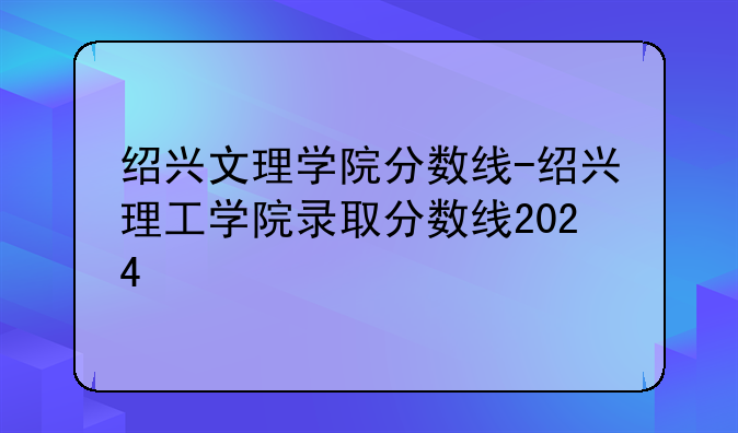 绍兴文理学院分数线-绍兴理工学院录取分数线2024