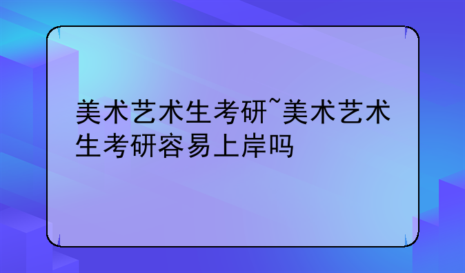 美术艺术生考研~美术艺术生考研容易上岸吗