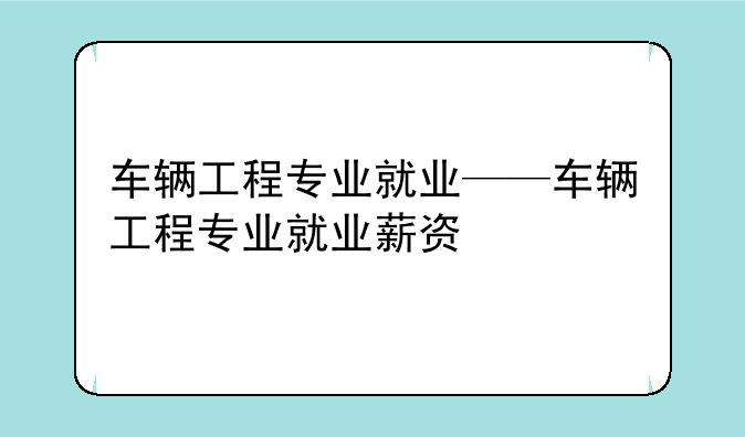 车辆工程专业就业——车辆工程专业就业薪资