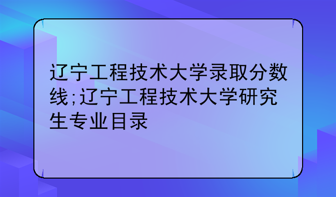 辽宁工程技术大学录取分数线;辽宁工程技术大学研究生专业目录