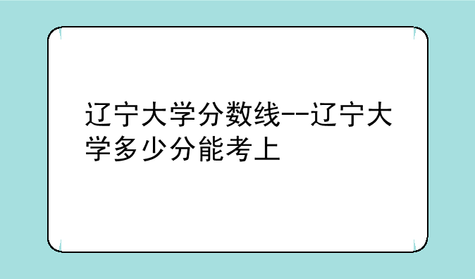 辽宁大学分数线--辽宁大学多少分能考上