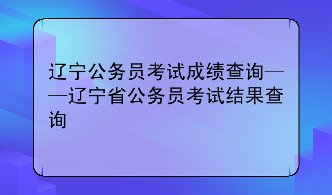 辽宁公务员考试成绩查询——辽宁省公务员考试结果查询