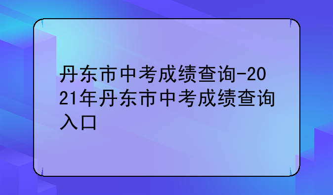 丹东市中考成绩查询-2021年丹东市中考成绩查询入口