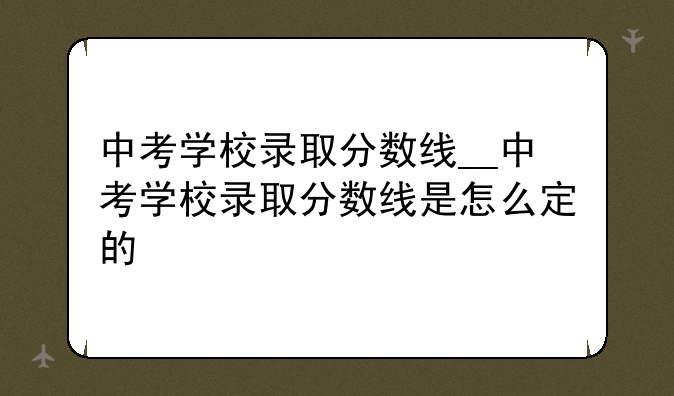 中考学校录取分数线__中考学校录取分数线是怎么定的