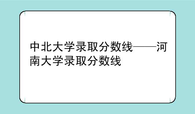 中北大学录取分数线——河南大学录取分数线