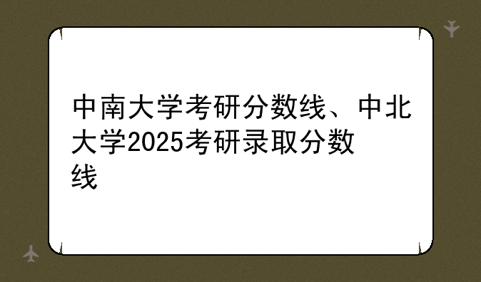 中南大学考研分数线、中北大学2025考研录取分数线