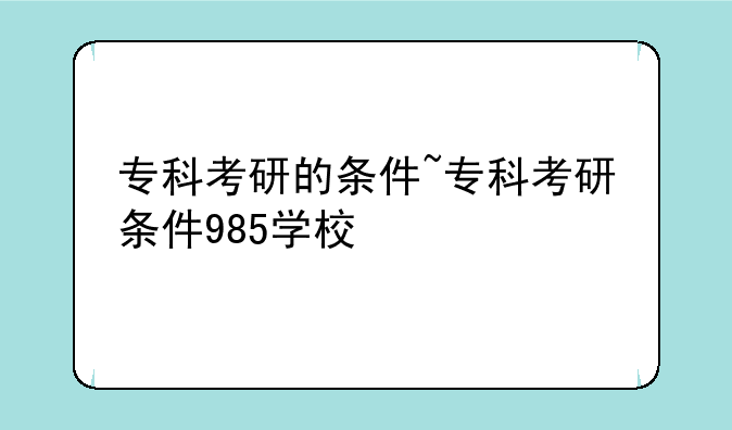 专科考研的条件~专科考研条件985学校