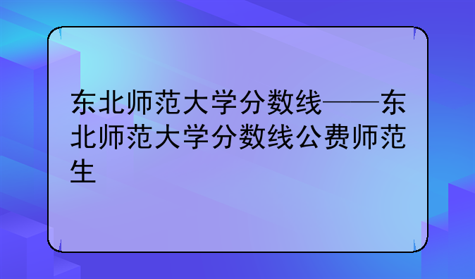东北师范大学分数线——东北师范大学分数线公费师范生