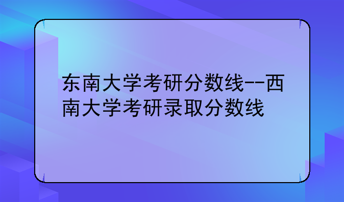 东南大学考研分数线--西南大学考研录取分数线