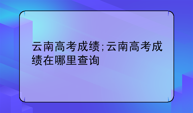 云南高考成绩;云南高考成绩在哪里查询