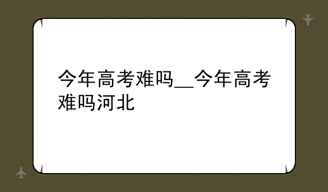 今年高考难吗__今年高考难吗河北