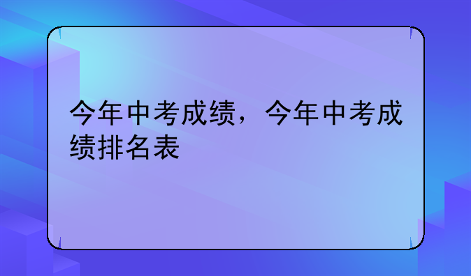 今年中考成绩，今年中考成绩排名表