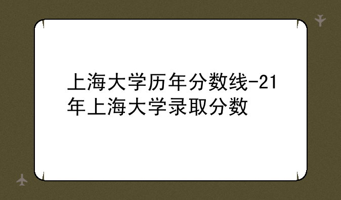 上海大学历年分数线-21年上海大学录取分数