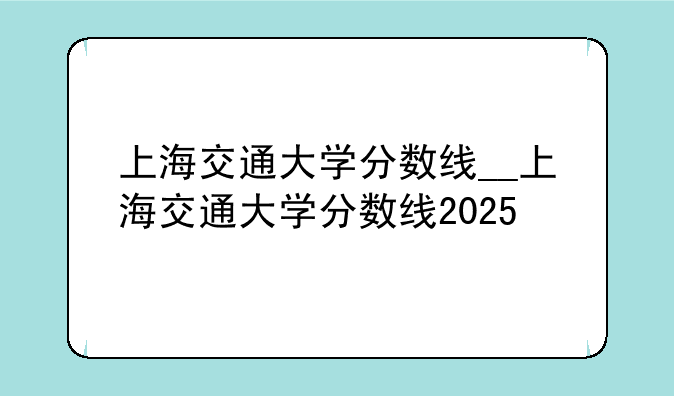 上海交通大学分数线__上海交通大学分数线2025