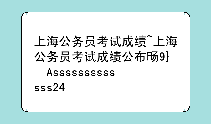 上海公务员考试成绩~上海公务员考试成绩公布时间2024