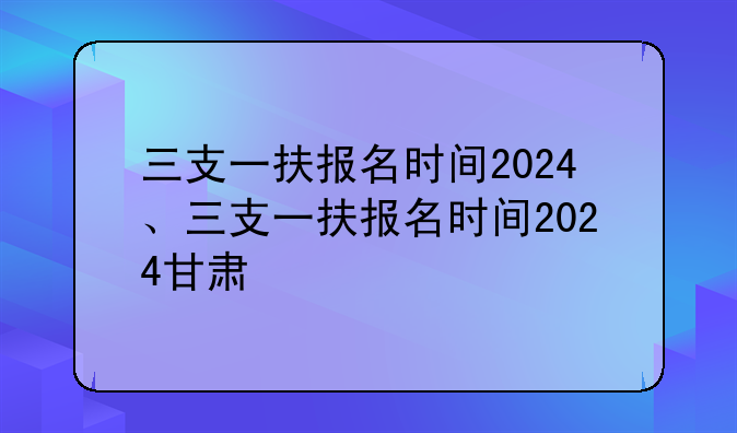 三支一扶报名时间2024、三支一扶报名时间2024甘肃