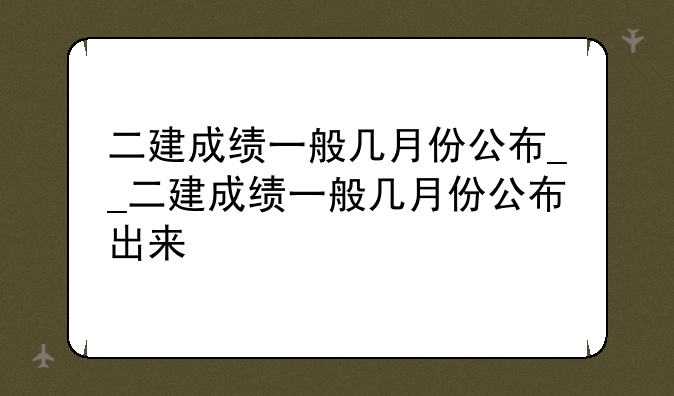 二建成绩一般几月份公布__二建成绩一般几月份公布出来